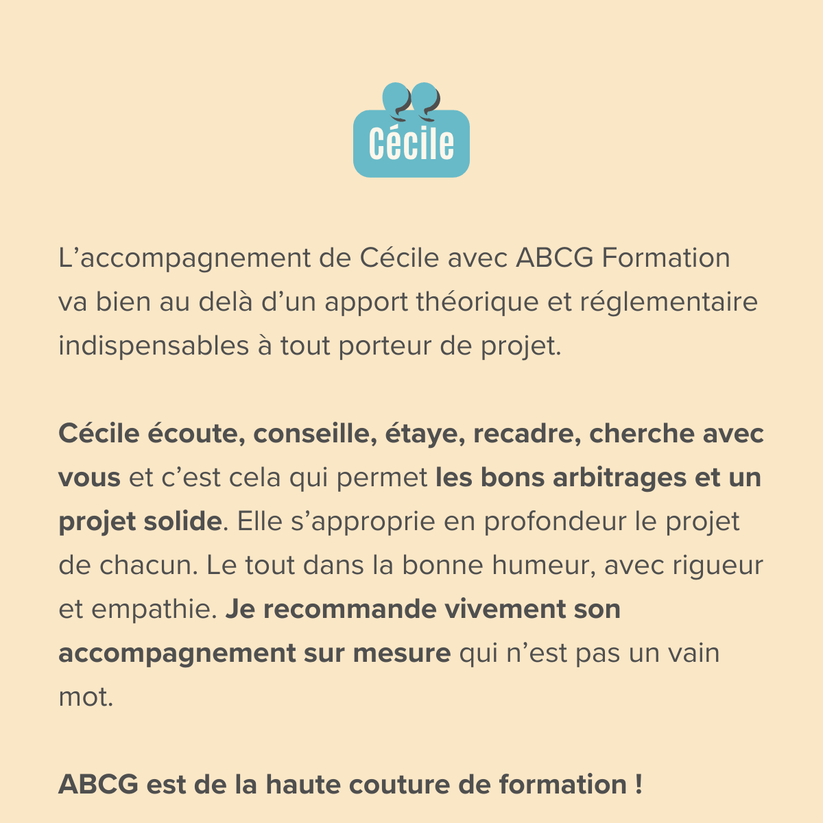 L’accompagnement de Cécile avec ABCG Formation va bien au delà d’un apport théorique et réglementaire indispensables à tout porteur de projet. Cécile écoute, conseille, étaye, recadre, cherche avec vous et c’est cela qui permet les bons arbitrages et un projet solide. Elle s’approprie en profondeur le projet de chacun. Le tout dans la bonne humeur, avec rigueur et empathie. Je recommande vivement son accompagnement sur mesure qui n’est pas un vain mot. ABCG est de la haute couture de formation ! Merci pour ce « passage » de témoin et cette prise de hauteur déterminants 👍🏻🥰