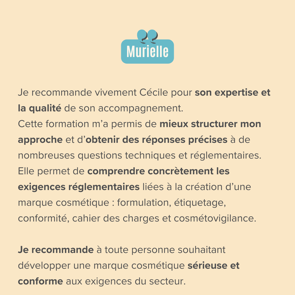 Je recommande vivement Cécile pour son expertise et la qualité de son accompagnement. Cette formation m’a permis de mieux structurer mon approche et d’obtenir des réponses précises à de nombreuses questions techniques et réglementaires. Elle permet de comprendre concrètement les exigences réglementaires liées à la création d’une marque cosmétique : formulation, étiquetage, conformité, cahier des charges et cosmétovigilance.  Je recommande à toute personne souhaitant développer une marque cosmétique sérieuse et conforme aux exigences du secteur.