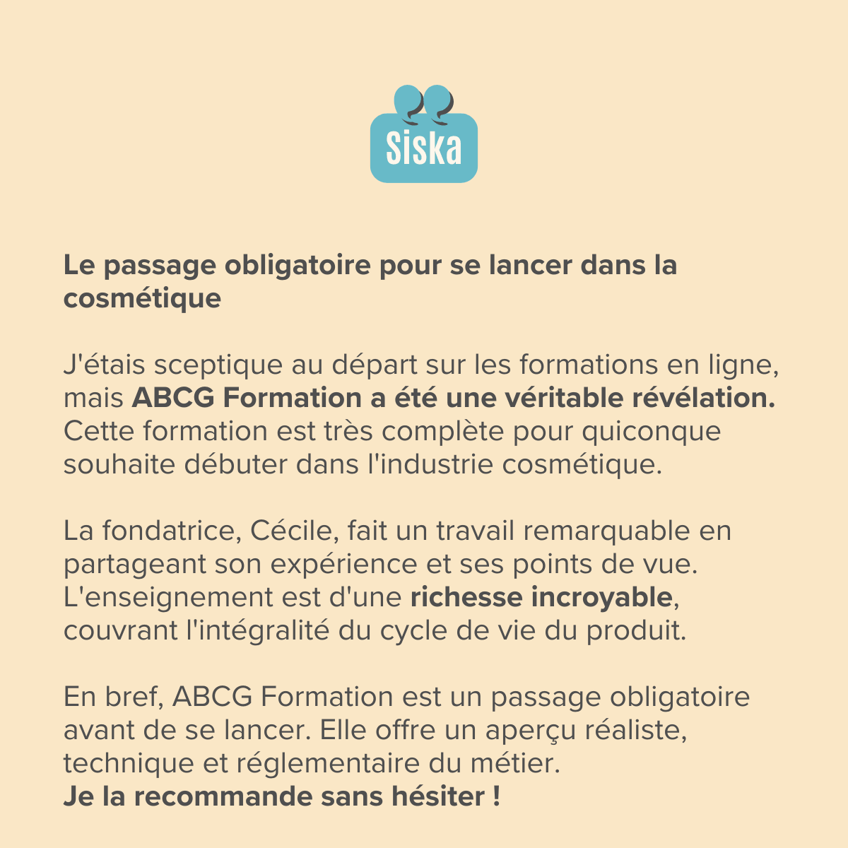 Le passage obligatoire pour se lancer dans la cosmétique ​ J'étais sceptique au départ sur les formations en ligne, mais ABCG Formation a été une véritable révélation. Cette formation est très complète pour quiconque souhaite débuter dans l'industrie cosmétique.  ​La fondatrice, Cécile, fait un travail remarquable en partageant son expérience et ses points de vue. L'enseignement est d'une richesse incroyable, couvrant l'intégralité du cycle de vie du produit.  ​En bref, ABCG Formation est un passage obligatoire avant de se lancer. Elle offre un aperçu réaliste, technique et réglementaire du métier. Je la recommande sans hésiter !