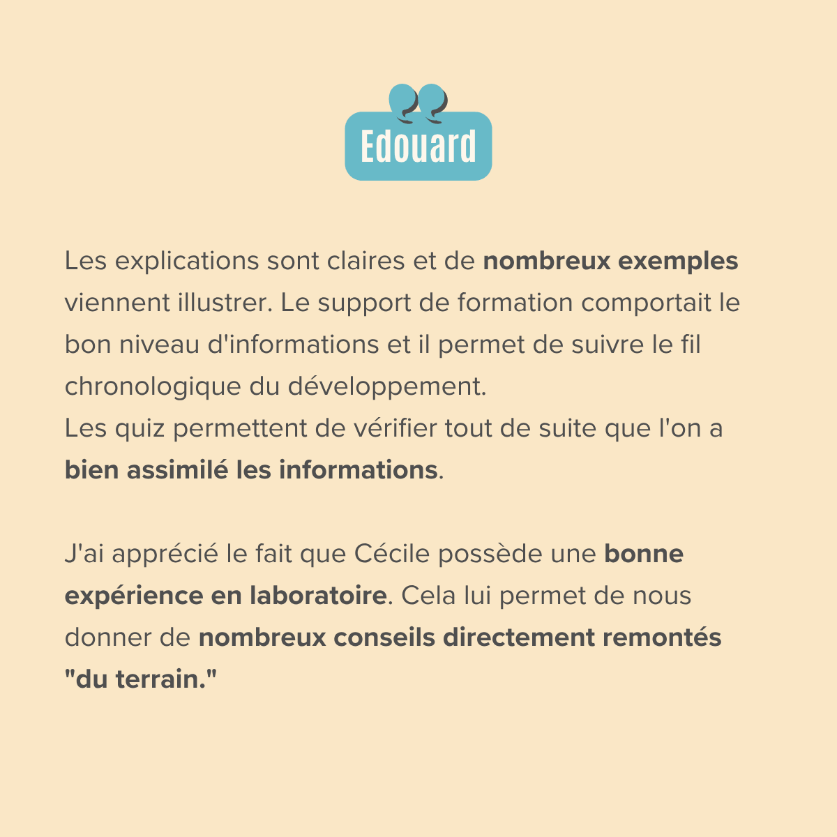 Les explications sont claires et de nombreux exemples viennent illustrer. Le support de formation comportait le bon niveau d'informations et il permet de suivre le fil chronologique du développement. Les quiz permettent de vérifier tout de suite que l'on a bien assimilé les informations.  J'ai apprécié le fait que Cécile possède une bonne expérience en laboratoire. Cela lui permet de nous donner de nombreux conseils directement remontés "du terrain."