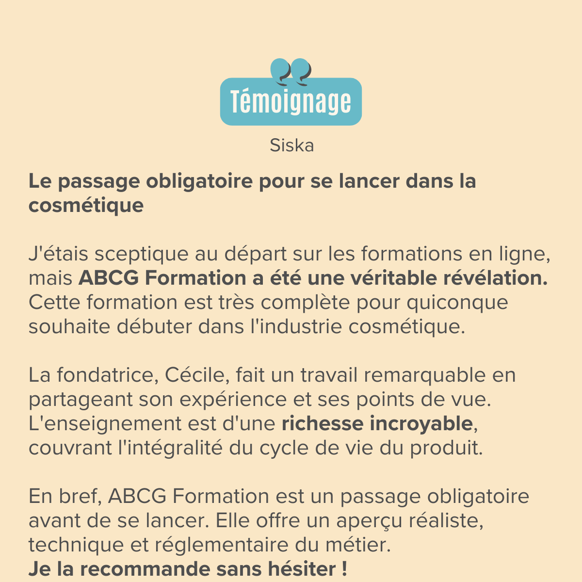 Le passage obligatoire pour se lancer dans la cosmétique ​ J'étais sceptique au départ sur les formations en ligne, mais ABCG Formation a été une véritable révélation. Cette formation est très complète pour quiconque souhaite débuter dans l'industrie cosmétique.  ​La fondatrice, Cécile, fait un travail remarquable en partageant son expérience et ses points de vue. L'enseignement est d'une richesse incroyable, couvrant l'intégralité du cycle de vie du produit.  ​En bref, ABCG Formation est un passage obligatoire avant de se lancer. Elle offre un aperçu réaliste, technique et réglementaire du métier. Je la recommande sans hésiter !