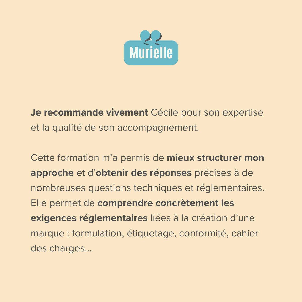 Je recommande vivement Cécile pour son expertise et la qualité de son accompagnement.  Cette formation m’a permis de mieux structurer mon approche et d’obtenir des réponses précises à de nombreuses questions techniques et réglementaires. Elle permet de comprendre concrètement les exigences réglementaires liées à la création d’une marque : formulation, étiquetage, conformité, cahier des charges...