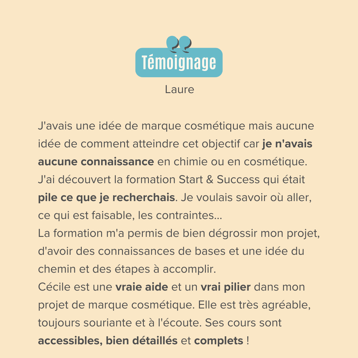 J'avais une idée de marque cosmétique mais aucune idée de comment atteindre cet objectif car je n'avais aucune connaissance en chimie ou en cosmétique. J'ai entendu Cécile dans un podcast et j'ai découvert sa formation Start & Success qui était pile ce que je recherchais. Je voulais savoir où aller, ce qui est faisable, les contraintes... La formation m'a permis de bien dégrossir mon projet, d'avoir des connaissances de bases et une idée du chemin et des étapes à accomplir. Le fait d'être en groupe aide beaucoup et créée une émulation car chacun apporte une vision et des questionnements complémentaires.  Cécile est une vraie aide et un vrai pilier dans mon projet de marque cosmétique. Elle est très agréable, toujours souriante et à l'écoute. Ses cours sont accessibles, bien détaillés et complet !