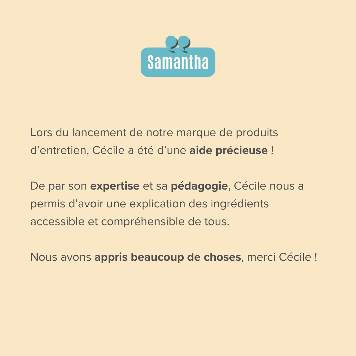 Lors du lancement de notre marque de produits d’entretien, Cécile a été d’une aide précieuse !   De par son expertise et sa pédagogie, Cécile nous a permis d’avoir une explication des ingrédients accessible et compréhensible de tous.  Nous avons appris beaucoup de choses, merci Cécile !