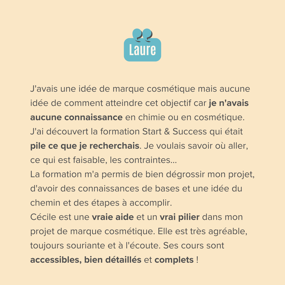 J'avais une idée de marque cosmétique mais aucune idée de comment atteindre cet objectif car je n'avais aucune connaissance en chimie ou en cosmétique. J'ai entendu Cécile dans un podcast et j'ai découvert sa formation Start & Success qui était pile ce que je recherchais. Je voulais savoir où aller, ce qui est faisable, les contraintes... La formation m'a permis de bien dégrossir mon projet, d'avoir des connaissances de bases et une idée du chemin et des étapes à accomplir. Le fait d'être en groupe aide beaucoup et créée une émulation car chacun apporte une vision et des questionnements complémentaires.  Cécile est une vraie aide et un vrai pilier dans mon projet de marque cosmétique. Elle est très agréable, toujours souriante et à l'écoute. Ses cours sont accessibles, bien détaillés et complet !