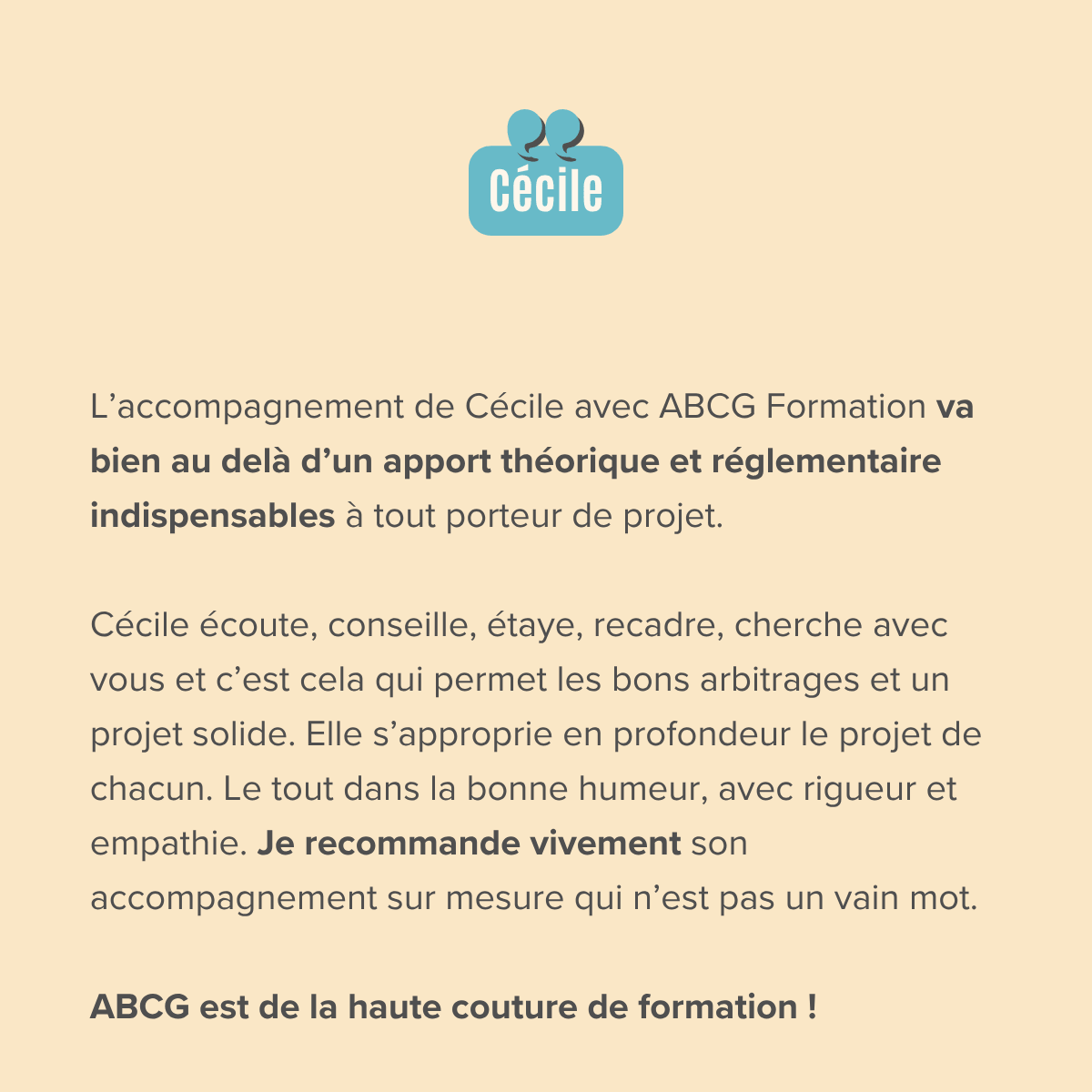L’accompagnement de Cécile avec ABCG Formation va bien au delà d’un apport théorique et réglementaire indispensables à tout porteur de projet.  Cécile écoute, conseille, étaye, recadre, cherche avec vous et c’est cela qui permet les bons arbitrages et un projet solide. Elle s’approprie en profondeur le projet de chacun. Le tout dans la bonne humeur, avec rigueur et empathie. Je recommande vivement son accompagnement sur mesure qui n’est pas un vain mot.  ABCG est de la haute couture de formation !