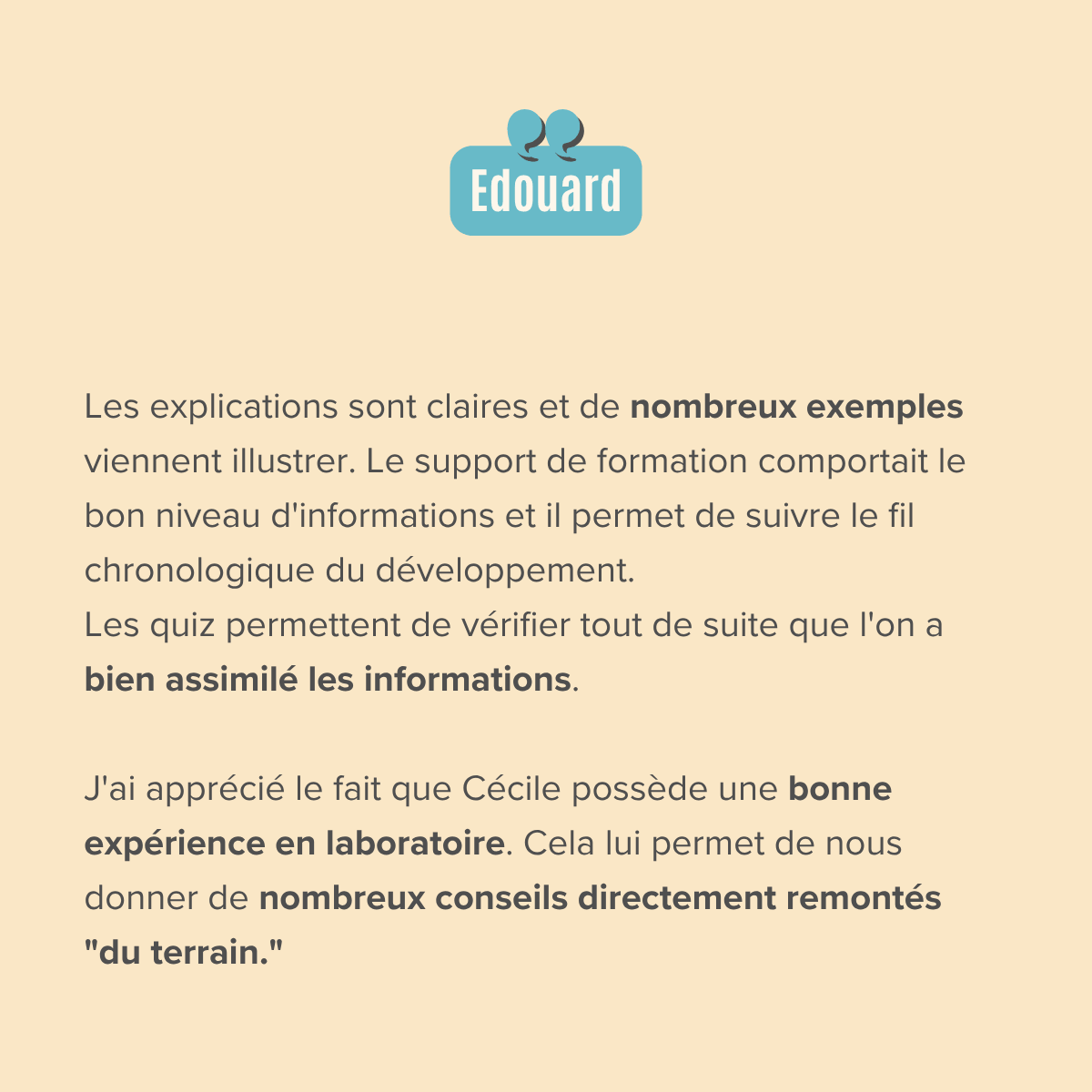Les explications sont claires et de nombreux exemples viennent illustrer. Le support de formation comportait le bon niveau d'informations et il permet de suivre le fil chronologique du développement. Les quiz permettent de vérifier tout de suite que l'on a bien assimilé les informations.  J'ai apprécié le fait que Cécile possède une bonne expérience en laboratoire. Cela lui permet de nous donner de nombreux conseils directement remontés "du terrain."