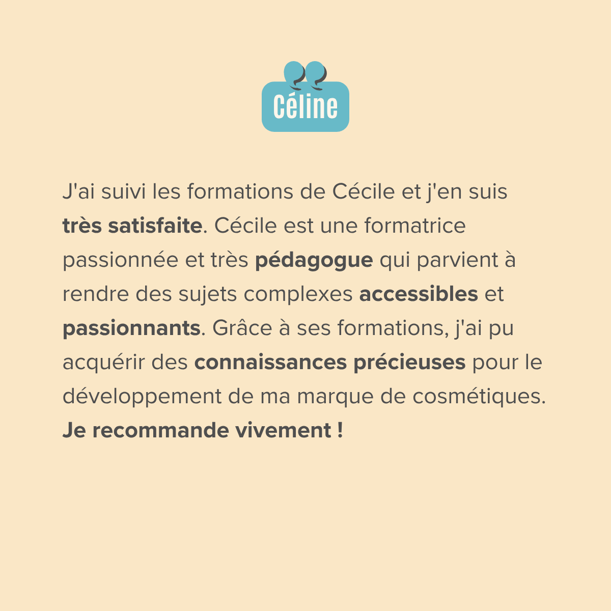J'ai suivi les formations de Cécile et j'en suis très satisfaite. Cécile est une formatrice passionnée et très pédagogue qui parvient à rendre des sujets complexes accessibles et passionnants. Grâce à ses formations, j'ai pu acquérir des connaissances précieuses pour le développement de ma marque de cosmétiques. Je recommande vivement !