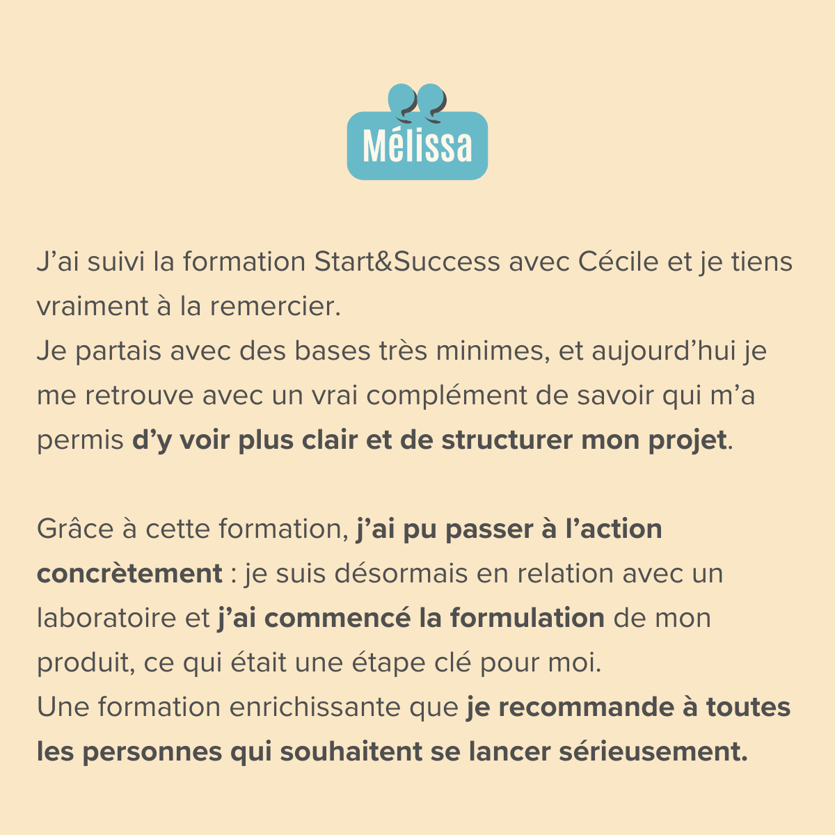 J’ai suivi la formation Start&Success avec Cécile et je tiens vraiment à la remercier. Je partais avec des bases très minimes, et aujourd’hui je me retrouve avec un vrai complément de savoir qui m’a permis d’y voir plus clair et de structurer mon projet.  Grâce à cette formation, j’ai pu passer à l’action concrètement : je suis désormais en relation avec un laboratoire et j’ai commencé la formulation de mon produit, ce qui était une étape clé pour moi. Une formation enrichissante que je recommande à toutes les personnes qui souhaitent se lancer sérieusement.