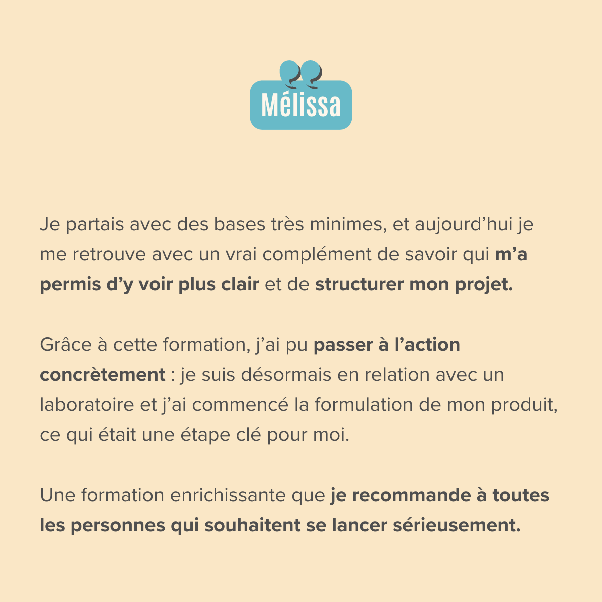 Je partais avec des bases très minimes, et aujourd’hui je me retrouve avec un vrai complément de savoir qui m’a permis d’y voir plus clair et de structurer mon projet.  Grâce à cette formation, j’ai pu passer à l’action concrètement : je suis désormais en relation avec un laboratoire et j’ai commencé la formulation de mon produit, ce qui était une étape clé pour moi.  Une formation enrichissante que je recommande à toutes les personnes qui souhaitent se lancer sérieusement.