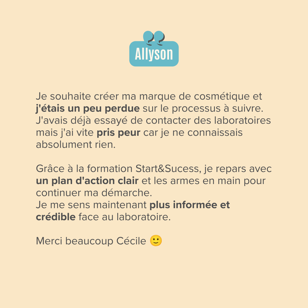 Je souhaite créer ma marque de cosmétique et j'étais un peu perdue sur le processus à suivre. J'avais déjà essayé de contacter des laboratoires mais j'ai vite pris peur car je ne connaissais absolument rien.  Grâce à la formation Start&Sucess, je repars avec un plan d'action clair et les armes en main pour continuer ma démarche. Je me sens maintenant plus informée et crédible face au laboratoire.  Merci beaucoup Cécile