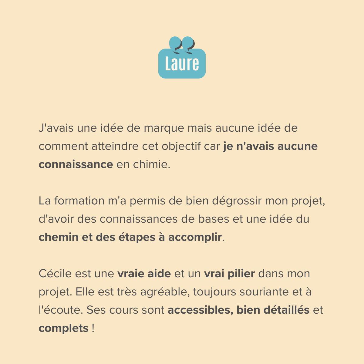 J'avais une idée de marque mais aucune idée de comment atteindre cet objectif car je n'avais aucune connaissance en chimie.  La formation m'a permis de bien dégrossir mon projet, d'avoir des connaissances de bases et une idée du chemin et des étapes à accomplir.  Cécile est une vraie aide et un vrai pilier dans mon projet. Elle est très agréable, toujours souriante et à l'écoute. Ses cours sont accessibles, bien détaillés et complets !