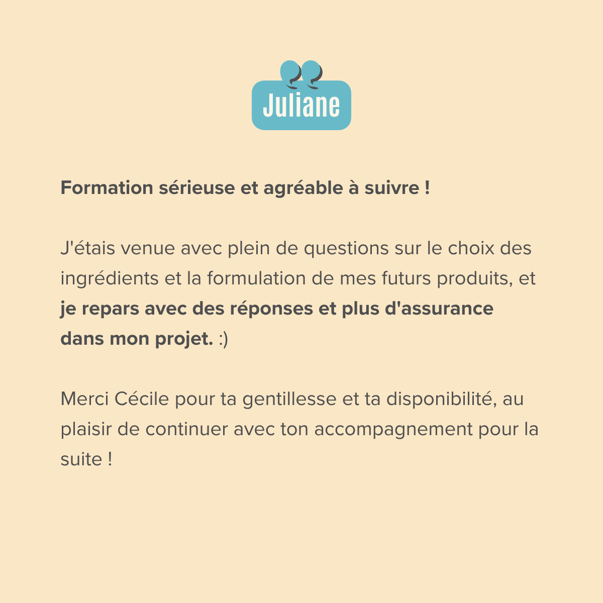 Formation sérieuse et agréable à suivre ! J'étais venue avec plein de questions sur le choix des ingrédients et la formulation de mes futurs produits, et je repars avec des réponses et plus d'assurance dans mon projet. :)  Merci Cécile pour ta gentillesse et ta disponibilité, au plaisir de continuer avec ton accompagnement pour la suite !