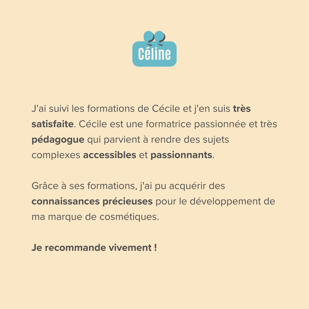 J'ai suivi les formations de Cécile et j'en suis très satisfaite. Cécile est une formatrice passionnée et très pédagogue qui parvient à rendre des sujets complexes accessibles et passionnants.  Grâce à ses formations, j'ai pu acquérir des connaissances précieuses pour le développement de ma marque de cosmétiques.  Je recommande vivement !
